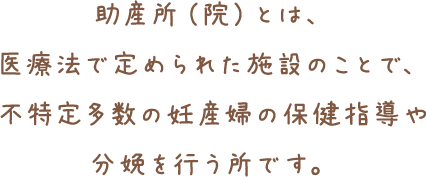 助産所（院）とは、医療法で定められた施設のことで、不特定多数の妊産婦の保健指導や分娩を行う所です。